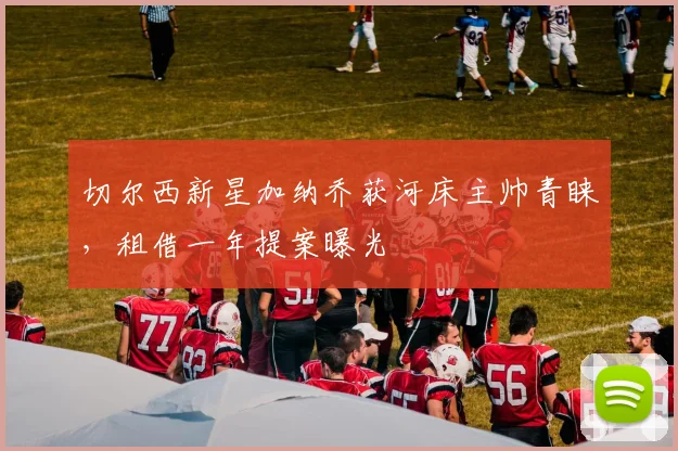 切尔西新星加纳乔获河床主帅青睐，租借一年提案曝光