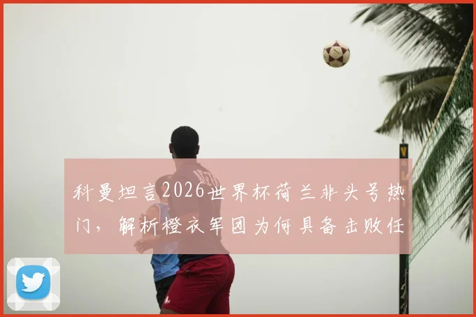 科曼坦言2026世界杯荷兰非头号热门,解析橙衣军团为何具备击败任何强敌的实力