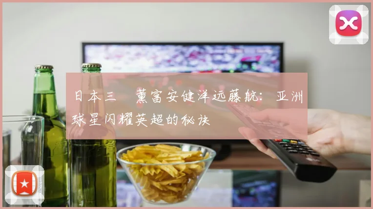 日本三笘薰富安健洋远藤航:亚洲球星闪耀英超的秘诀