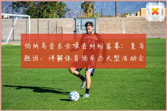 伯纳乌音乐会噪音纠纷落幕:皇马胜诉,详解体育场举办大型活动合规要点与邻里投诉处理
