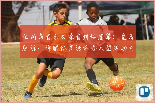 伯纳乌音乐会噪音纠纷落幕:皇马胜诉,详解体育场举办大型活动合规要点与邻里投诉处理