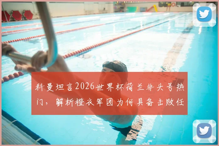 科曼坦言2026世界杯荷兰非头号热门，解析橙衣军团为何具备击败任何强敌的实力