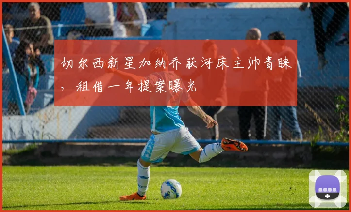 切尔西新星加纳乔获河床主帅青睐,租借一年提案曝光
