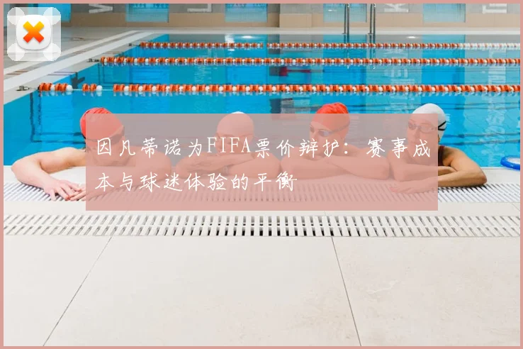 因凡蒂诺为FIFA票价辩护:赛事成本与球迷体验的平衡