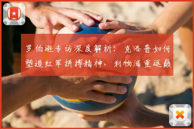 罗伯逊专访深度解析：克洛普如何塑造红军拼搏精神，利物浦重返巅峰之路还需多久？