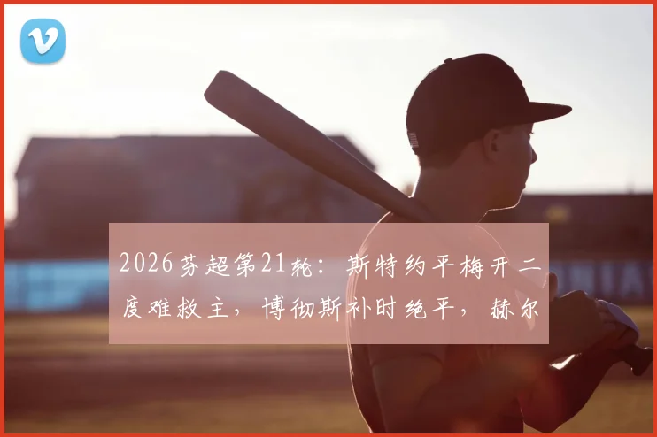 2026芬超第21轮：斯特约平梅开二度难救主，博彻斯补时绝平，赫尔辛基2-2险平埃尔维斯全场比赛回顾