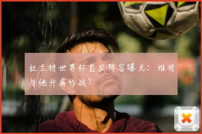 杜兰特世界杯首发阵容曝光:谁将与他并肩作战?